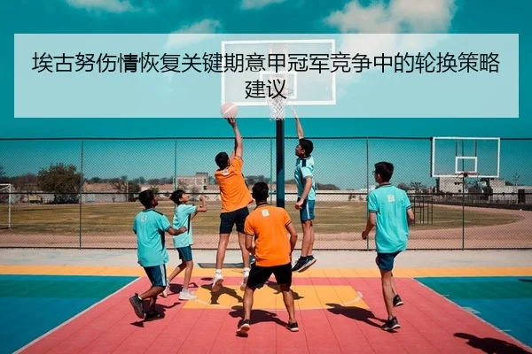 埃古努伤情恢复关键期意甲冠军竞争中的轮换策略建议