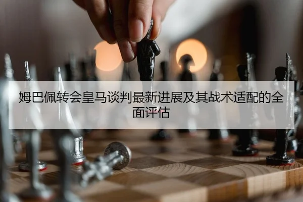 姆巴佩转会皇马谈判最新进展及其战术适配的全面评估